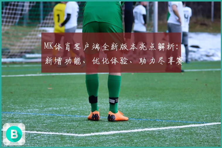 MK体育客户端全新版本亮点解析：新增功能、优化体验、助力尽享赛事魅力