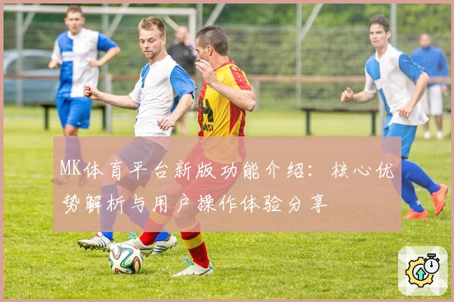 MK体育平台新版功能介绍：核心优势解析与用户操作体验分享