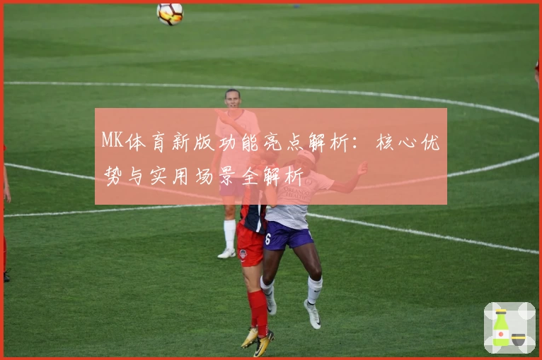 MK体育新版功能亮点解析：核心优势与实用场景全解析