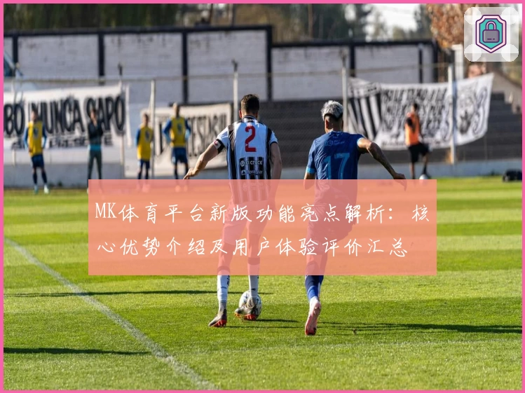 MK体育平台新版功能亮点解析：核心优势介绍及用户体验评价汇总