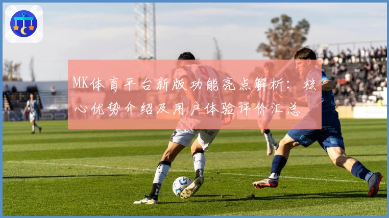 MK体育平台新版功能亮点解析：核心优势介绍及用户体验评价汇总